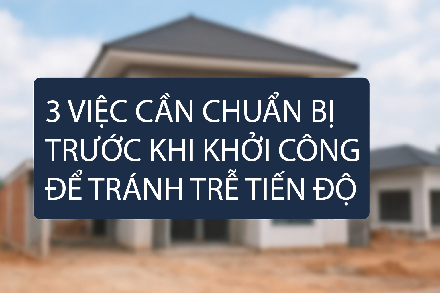 3 VIỆC CẦN LÀM NGAY ĐỂ TRÁNH TRỄ TIẾN ĐỘ THI CÔNG NHÀ Ở HIỆN ĐẠI